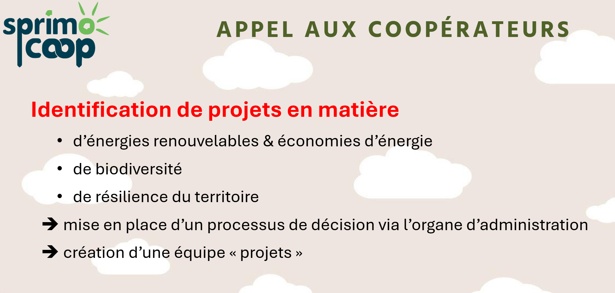 APPEL AUX COOPERATEURS
Identification de projets en matière
• d’énergies renouvelables & économies d’énergie
• de biodiversité
• de résilience du territoire
➔ mise en place d’un processus de décision via l’organe d’administration
➔ création d’une équipe « projets »